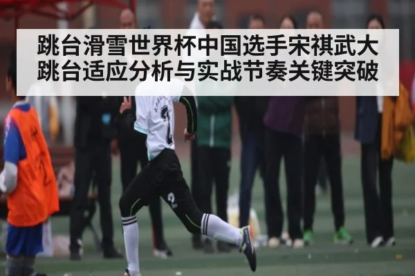 跳台滑雪世界杯中国选手宋祺武大跳台适应分析与实战节奏关键突破
